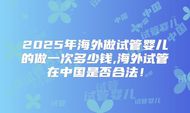 2025年海外做试管婴儿的做一次多少钱,海外试管在中国是否合法!