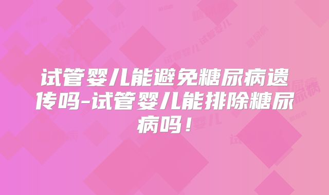 试管婴儿能避免糖尿病遗传吗-试管婴儿能排除糖尿病吗!
