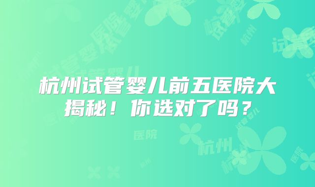 杭州试管婴儿前五医院大揭秘!你选对了吗?