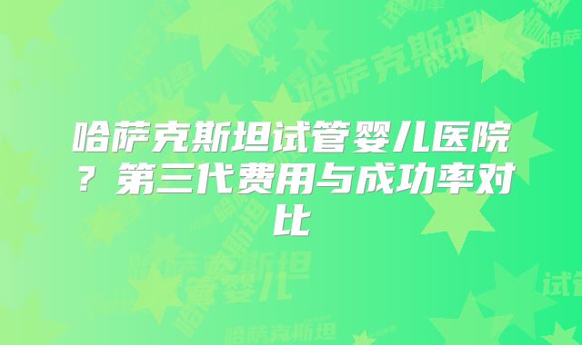 哈萨克斯坦试管婴儿医院？第三代费用与成功率对比