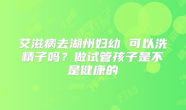 艾滋病去湖州妇幼 可以洗精子吗？做试管孩子是不是健康的