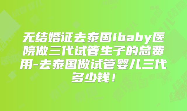 无结婚证去泰国ibaby医院做三代试管生子的总费用-去泰国做试管婴儿三代多少钱！