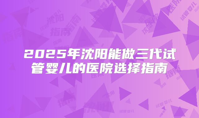 2025年沈阳能做三代试管婴儿的医院选择指南