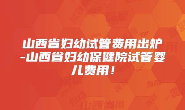 山西省妇幼试管费用出炉-山西省妇幼保健院试管婴儿费用!