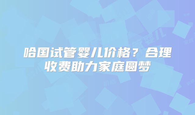 哈国试管婴儿价格？合理收费助力家庭圆梦