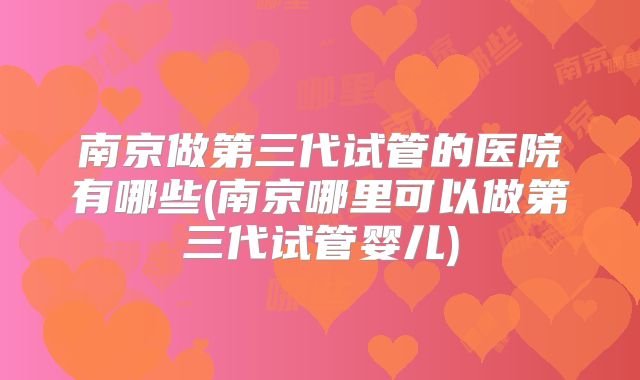 南京做第三代试管的医院有哪些(南京哪里可以做第三代试管婴儿)