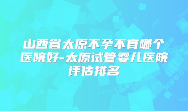 山西省太原不孕不育哪个医院好-太原试管婴儿医院评估排名