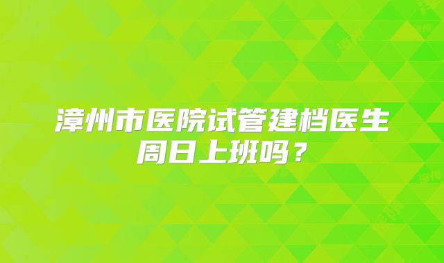 漳州市医院试管建档医生周日上班吗?