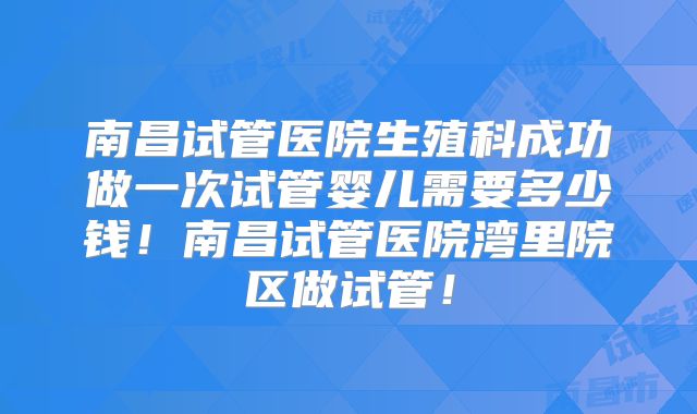 南昌试管医院生殖科成功做一次试管婴儿需要多少钱！南昌试管医院湾里院区做试管！