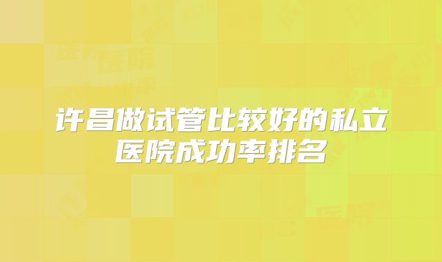 许昌做试管比较好的私立医院成功率排名