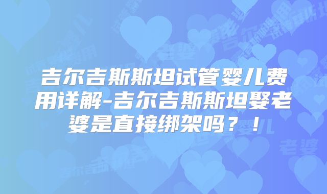 吉尔吉斯斯坦试管婴儿费用详解-吉尔吉斯斯坦娶老婆是直接绑架吗？！