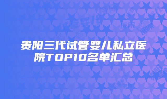 贵阳三代试管婴儿私立医院TOP10名单汇总