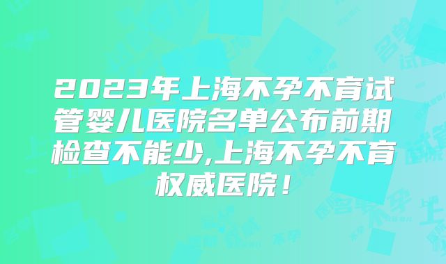 2023年上海不孕不育试管婴儿医院名单公布前期检查不能少,上海不孕不育权威医院!