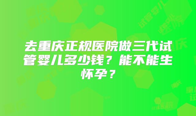去重庆正规医院做三代试管婴儿多少钱？能不能生怀孕？