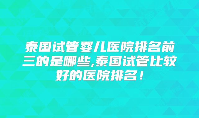 泰国试管婴儿医院排名前三的是哪些,泰国试管比较好的医院排名!