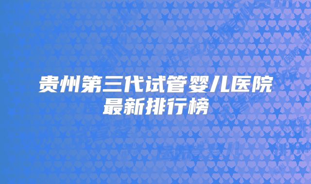 贵州第三代试管婴儿医院最新排行榜