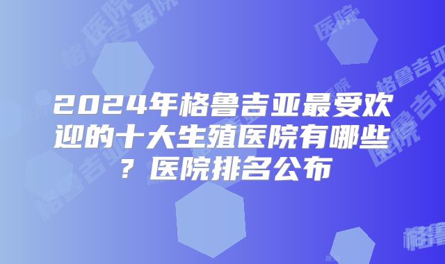 2024年格鲁吉亚最受欢迎的十大生殖医院有哪些？医院排名公布