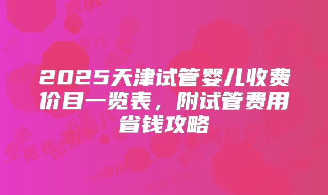 2025天津试管婴儿收费价目一览表,附试管费用省钱攻略