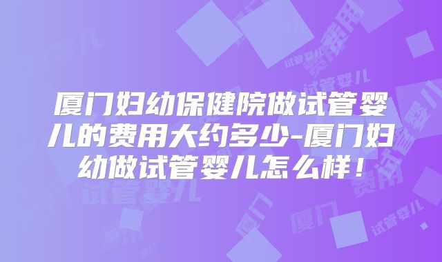 厦门妇幼保健院做试管婴儿的费用大约多少-厦门妇幼做试管婴儿怎么样！