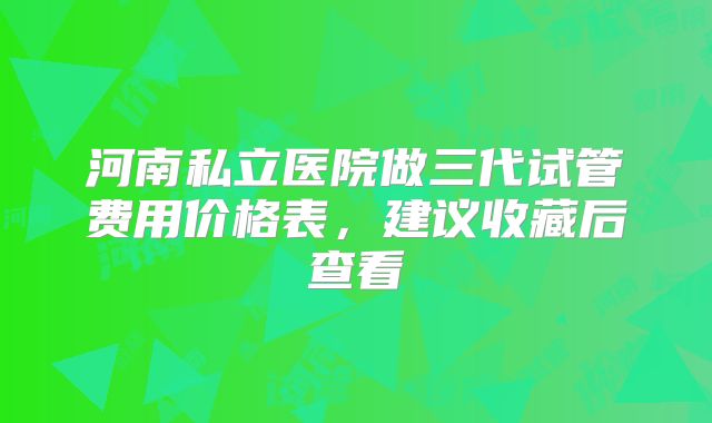 河南私立医院做三代试管费用价格表,建议收藏后查看