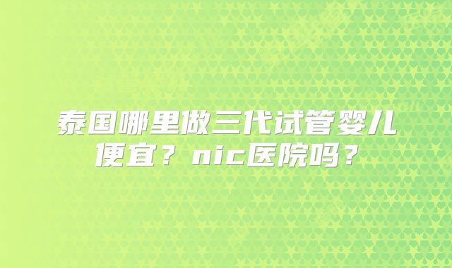 泰国哪里做三代试管婴儿便宜？nic医院吗？