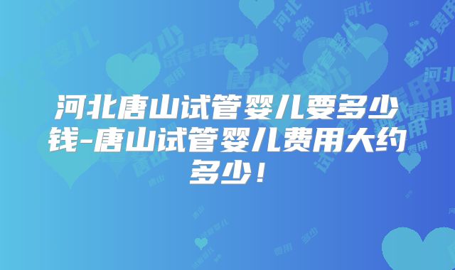 河北唐山试管婴儿要多少钱-唐山试管婴儿费用大约多少！