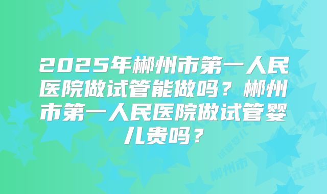 2025年郴州市第一人民医院做试管能做吗？郴州市第一人民医院做试管婴儿贵吗？