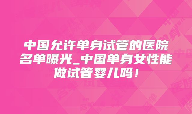 中国允许单身试管的医院名单曝光_中国单身女性能做试管婴儿吗！