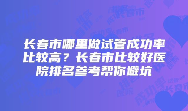 长春市哪里做试管成功率比较高？长春市比较好医院排名参考帮你避坑