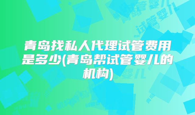 青岛找私人代理试管费用是多少(青岛帮试管婴儿的机构)