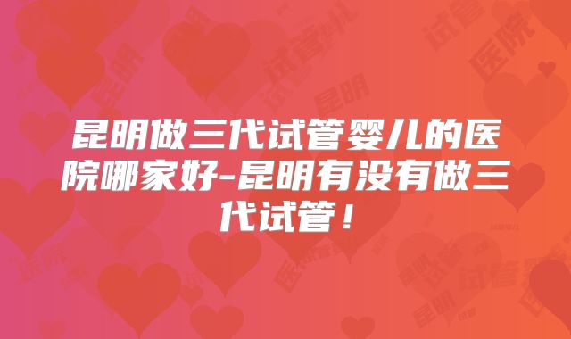 昆明做三代试管婴儿的医院哪家好-昆明有没有做三代试管!