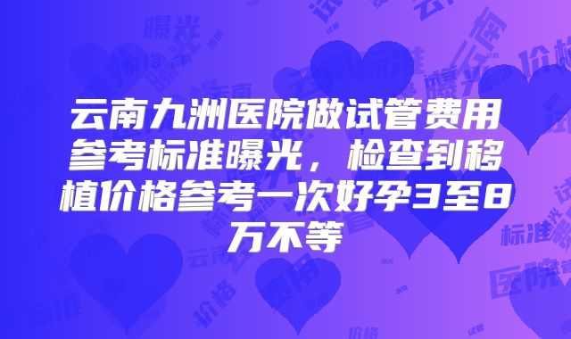 云南九洲医院做试管费用参考标准曝光，检查到移植价格参考一次好孕3至8万不等