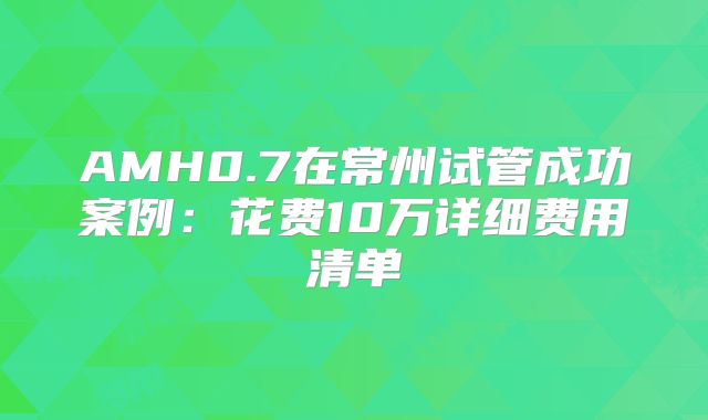 AMH0.7在常州试管成功案例：花费10万详细费用清单