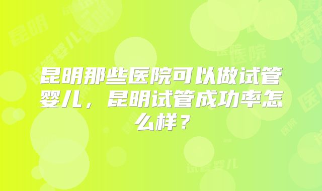 昆明那些医院可以做试管婴儿，昆明试管成功率怎么样？