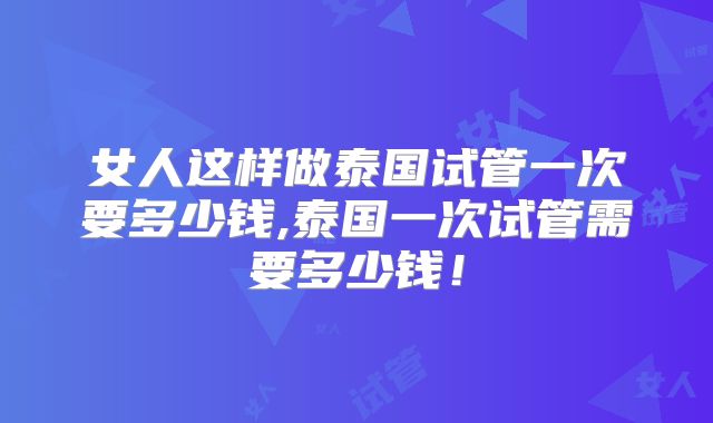 女人这样做泰国试管一次要多少钱,泰国一次试管需要多少钱！