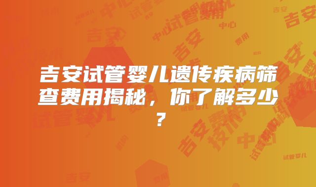 吉安试管婴儿遗传疾病筛查费用揭秘,你了解多少?
