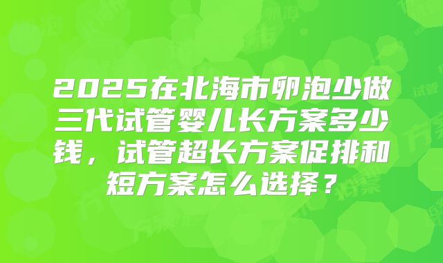 2025在北海市卵泡少做三代试管婴儿长方案多少钱,试管超长方案促排和短方案怎么选择?
