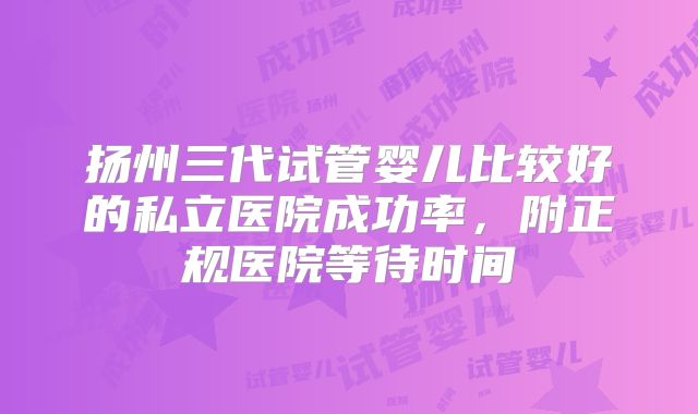 扬州三代试管婴儿比较好的私立医院成功率,附正规医院等待时间
