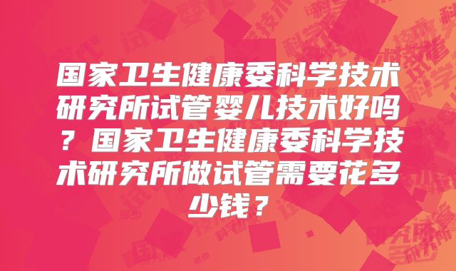 国家卫生健康委科学技术研究所试管婴儿技术好吗？国家卫生健康委科学技术研究所做试管需要花多少钱？