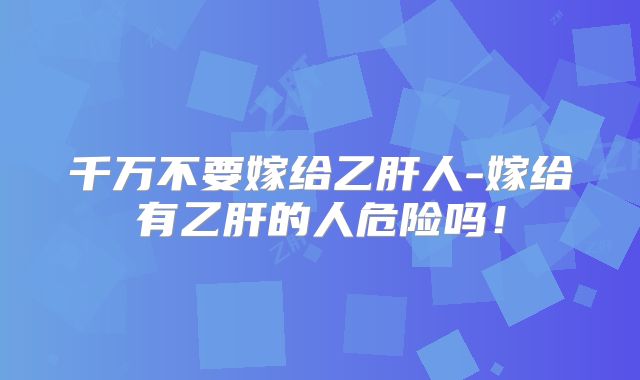 千万不要嫁给乙肝人-嫁给有乙肝的人危险吗！