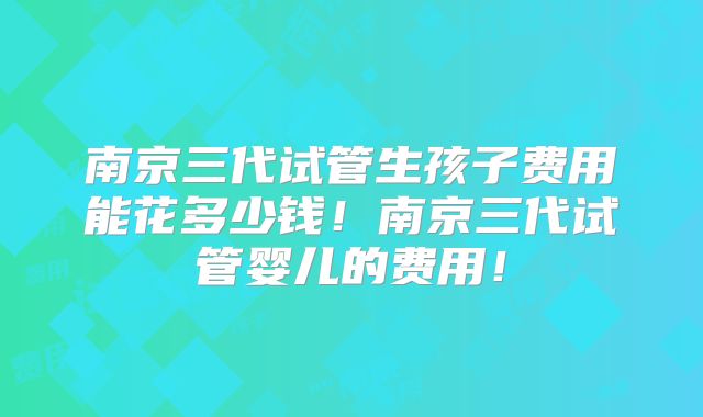 南京三代试管生孩子费用能花多少钱！南京三代试管婴儿的费用！