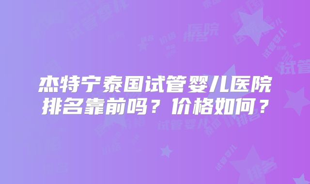 杰特宁泰国试管婴儿医院排名靠前吗？价格如何？
