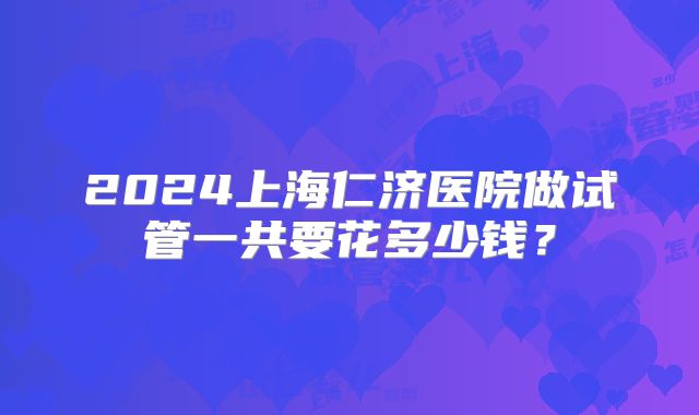 2024上海仁济医院做试管一共要花多少钱？