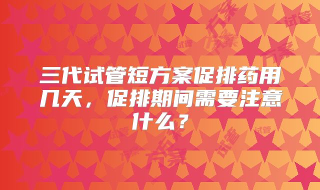 三代试管短方案促排药用几天，促排期间需要注意什么？