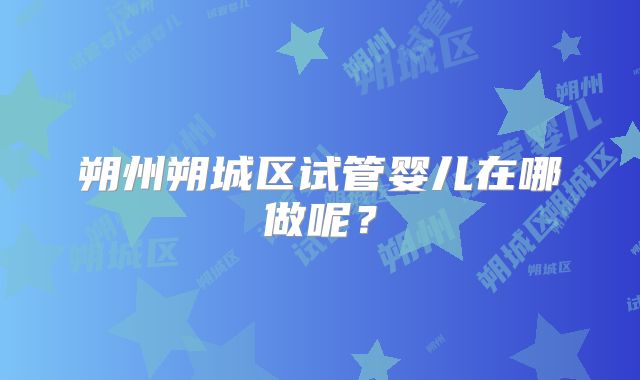 朔州朔城区试管婴儿在哪做呢？