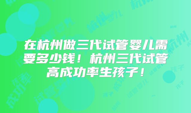 在杭州做三代试管婴儿需要多少钱！杭州三代试管高成功率生孩子！
