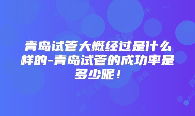 青岛试管大概经过是什么样的-青岛试管的成功率是多少呢！
