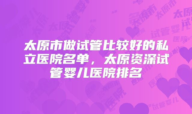 太原市做试管比较好的私立医院名单，太原资深试管婴儿医院排名