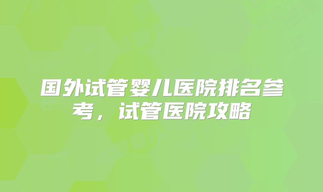 国外试管婴儿医院排名参考,试管医院攻略