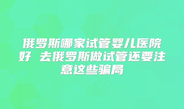 俄罗斯哪家试管婴儿医院好 去俄罗斯做试管还要注意这些骗局